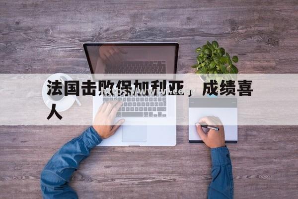 法国击败保加利亚,成绩喜人 法国击败保加利亚,成绩喜人